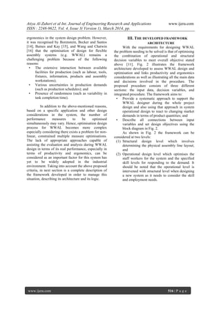 Atiya Al-Zuheri et al Int. Journal of Engineering Research and Applications www.ijera.com
ISSN : 2248-9622, Vol. 4, Issue 3( Version 1), March 2014, pp.
www.ijera.com 516 | P a g e
ergonomics in the system design problem. However,
it was recognised by Borenstein, Becker and Santos
[14], Baines and Kay [15], and Wang and Chatwin
[16] that the optimisation of design for flexible
assembly systems (e.g. WWAL) remains a
challenging problem because of the following
reasons:
• The extensive interaction between available
facilities for production (such as labour, tools,
fixtures, information, products and assembly
workstations);
• Various uncertainties in production demands
(such as production schedules); and
• Presence of randomness (such as variability in
task completion time).
In addition to the above-mentioned reasons,
based on a specific application and other design
considerations in the system, the number of
performance measures to be optimised
simultaneously may vary. Hence, optimisation design
process for WWAL becomes more complex
especially considering there exists a problem for non-
linear, constrained multiple measure optimisations.
The lack of appropriate approaches capable of
assisting the evaluation and analysis during WWAL
design in terms of its real performance, especially in
terms of productivity and ergonomics, can be
considered as an important factor for this system has
yet to be widely adopted in the industrial
environment. Taking into account the above proposed
criteria, in next section is a complete description of
the framework developed in order to manage this
situation, describing its architecture and its logic.
III. THE DEVELOPED FRAMEWORK
ARCHITECTURE
With the requirements for designing WWAL
the problem needing to be solved is that of optimising
the combination of operational and structural
decision variables to meet overall objective stated
above [11]. Fig. 2 illustrates the framework
architecture developed to assess WWAL design and
optimisation and links productivity and ergonomics
considerations as well as illustrating all the main data
and decisions involved in the procedure. The
proposed procedure consists of three different
sections: the input data, decision variables, and
integrated procedure. The framework aims to:
• Provide a systematic approach to support the
WWAL designer during the whole project
design and also using that approach in system
operational design to react to changing market
demands in terms of product quantities; and
• Describe all connections between input
variables and set design objectives using the
block diagram in Fig. 2.
As shown in Fig. 2 the framework can be
considered at two levels:
(1) Structural design level which involves
determining the physical assembly line layout;
and
(2) Operational design level which optimises the
staff workers for the system and the specified
skill levels for responding to the demand. It
should be noted that the operational level is
intervened with structural level when designing
a new system as it needs to consider the skill
and employment needs.
 