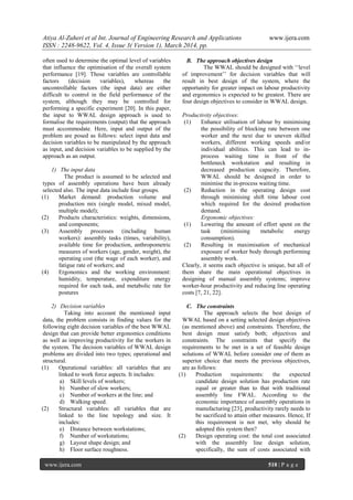 Atiya Al-Zuheri et al Int. Journal of Engineering Research and Applications www.ijera.com
ISSN : 2248-9622, Vol. 4, Issue 3( Version 1), March 2014, pp.
www.ijera.com 518 | P a g e
often used to determine the optimal level of variables
that influence the optimisation of the overall system
performance [19]. Those variables are controllable
factors (decision variables), whereas the
uncontrollable factors (the input data) are either
difficult to control in the field performance of the
system, although they may be controlled for
performing a specific experiment [20]. In this paper,
the input to WWAL design approach is used to
formalise the requirements (output) that the approach
must accommodate. Here, input and output of the
problem are posed as follows: select input data and
decision variables to be manipulated by the approach
as input, and decision variables to be supplied by the
approach as an output.
1) The input data
The product is assumed to be selected and
types of assembly operations have been already
selected also. The input data include four groups.
(1) Market demand: production volume and
production mix (single model, mixed model,
multiple model);
(2) Products characteristics: weights, dimensions,
and components;
(3) Assembly processes (including human
workers): assembly tasks (times, variability),
available time for production, anthropometric
measures of workers (age, gender, weight), the
operating cost (the wage of each worker), and
fatigue rate of workers; and
(4) Ergonomics and the working environment:
humidity, temperature, expenditure energy
required for each task, and metabolic rate for
postures
2) Decision variables
Taking into account the mentioned input
data, the problem consists in finding values for the
following eight decision variables of the best WWAL
design that can provide better ergonomics conditions
as well as improving productivity for the workers in
the system. The decision variables of WWAL design
problems are divided into two types; operational and
structural.
(1) Operational variables: all variables that are
linked to work force aspects. It includes:
a) Skill levels of workers;
b) Number of slow workers;
c) Number of workers at the line; and
d) Walking speed.
(2) Structural variables: all variables that are
linked to the line topology and size. It
includes:
e) Distance between workstations;
f) Number of workstations;
g) Layout shape design; and
h) Floor surface roughness.
B. The approach objectives design
The WWAL should be designed with „„level
of improvement‟‟ for decision variables that will
result in best design of the system, where the
opportunity for greater impact on labour productivity
and ergonomics is expected to be greatest. There are
four design objectives to consider in WWAL design.
Productivity objectives:
(1) Enhance utilisation of labour by minimising
the possibility of blocking rate between one
worker and the next due to uneven skilled
workers, different working speeds and/or
individual abilities. This can lead to in-
process waiting time in front of the
bottleneck workstation and resulting in
decreased production capacity. Therefore,
WWAL should be designed in order to
minimise the in-process waiting time.
(2) Reduction in the operating design cost
through minimising shift time labour cost
which required for the desired production
demand.
Ergonomic objectives:
(1) Lowering the amount of effort spent on the
task (minimising metabolic energy
consumption).
(2) Resulting in maximisation of mechanical
exposure of worker body through performing
assembly work.
Clearly, it seems each objective is unique, but all of
them share the main operational objectives in
designing of manual assembly systems; improve
worker-hour productivity and reducing line operating
costs [7, 21, 22].
C. The constraints
The approach selects the best design of
WWAL based on a setting selected design objectives
(as mentioned above) and constraints. Therefore, the
best design must satisfy both; objectives and
constraints. The constraints that specify the
requirements to be met in a set of feasible design
solutions of WWAL before consider one of them as
superior choice that meets the previous objectives,
are as follows:
(1) Production requirements: the expected
candidate design solution has production rate
equal or greater than to that with traditional
assembly line FWAL. According to the
economic importance of assembly operations in
manufacturing [23], productivity rarely needs to
be sacrificed to attain other measures. Hence, If
this requirement is not met, why should be
adopted this system then?
(2) Design operating cost: the total cost associated
with the assembly line design solution,
specifically, the sum of costs associated with
 