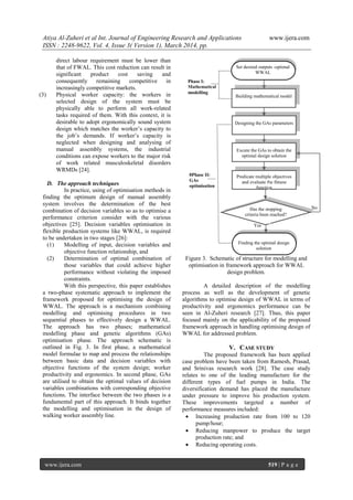 Atiya Al-Zuheri et al Int. Journal of Engineering Research and Applications www.ijera.com
ISSN : 2248-9622, Vol. 4, Issue 3( Version 1), March 2014, pp.
www.ijera.com 519 | P a g e
direct labour requirement must be lower than
that of FWAL. This cost reduction can result in
significant product cost saving and
consequently remaining competitive in
increasingly competitive markets.
(3) Physical worker capacity: the workers in
selected design of the system must be
physically able to perform all work-related
tasks required of them. With this context, it is
desirable to adopt ergonomically sound system
design which matches the worker‟s capacity to
the job‟s demands. If worker‟s capacity is
neglected when designing and analysing of
manual assembly systems, the industrial
conditions can expose workers to the major risk
of work related musculoskeletal disorders
WRMDs [24].
D. The approach techniques
In practice, using of optimisation methods in
finding the optimum design of manual assembly
system involves the determination of the best
combination of decision variables so as to optimise a
performance criterion consider with the various
objectives [25]. Decision variables optimisation in
flexible production systems like WWAL, is required
to be undertaken in two stages [26]:
(1) Modelling of input, decision variables and
objective function relationship, and
(2) Determination of optimal combination of
those variables that could achieve higher
performance without violating the imposed
constraints.
With this perspective, this paper establishes
a two-phase systematic approach to implement the
framework proposed for optimising the design of
WWAL. The approach is a mechanism combining
modelling and optimising procedures in two
sequential phases to effectively design a WWAL.
The approach has two phases; mathematical
modelling phase and genetic algorithms (GAs)
optimisation phase. The approach schematic is
outlined in Fig. 3. In first phase, a mathematical
model formulae to map and process the relationships
between basic data and decision variables with
objective functions of the system design; worker
productivity and ergonomics. In second phase, GAs
are utilised to obtain the optimal values of decision
variables combinations with corresponding objective
functions. The interface between the two phases is a
fundamental part of this approach. It binds together
the modelling and optimisation in the design of
walking worker assembly line.
Figure 3. Schematic of structure for modelling and
optimisation in framework approach for WWAL
design problem.
A detailed description of the modelling
process as well as the development of genetic
algorithms to optimise design of WWAL in terms of
productivity and ergonomics performance can be
seen in Al-Zuheri research [27]. Thus, this paper
focused mainly on the applicability of the proposed
framework approach in handling optimising design of
WWAL for addressed problem.
V. CASE STUDY
The proposed framework has been applied
case problem have been taken from Ramesh, Prasad,
and Srinivas research work [28]. The case study
relates to one of the leading manufacture for the
different types of fuel pumps in India. The
diversification demand has placed the manufacture
under pressure to improve his production system.
These improvements targeted a number of
performance measures included:
 Increasing production rate from 100 to 120
pump/hour;
 Reducing manpower to produce the target
production rate; and
 Reducing operating costs.
No
Yes
0Phase II:
GAs
optimisation
Finding the optimal design
solution
Predicate multiple objectives
and evaluate the fitness
function
Designing the GAs parameters
Excute the GAs to obtain the
optimal design solution
Has the stopping
criteria been reached?
Phase I:
Mathematical
modelling
Building mathematical model
Set desired outputs -optimal
WWAL
 