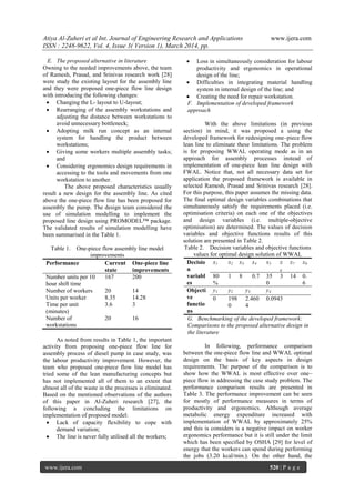 Atiya Al-Zuheri et al Int. Journal of Engineering Research and Applications www.ijera.com
ISSN : 2248-9622, Vol. 4, Issue 3( Version 1), March 2014, pp.
www.ijera.com 520 | P a g e
E. The proposed alternative in literature
Owning to the needed improvements above, the team
of Ramesh, Prasad, and Srinivas research work [28]
were study the existing layout for the assembly line
and they were proposed one-piece flow line design
with introducing the following changes:
 Changing the L- layout to U-layout;
 Rearranging of the assembly workstations and
adjusting the distance between workstations to
avoid unnecessary bottleneck;
 Adopting milk run concept as an internal
system for handling the product between
workstations;
 Giving some workers multiple assembly tasks;
and
 Considering ergonomics design requirements in
accessing to the tools and movements from one
workstation to another.
The above proposed characteristics usually
result a new design for the assembly line. As cited
above the one-piece flow line has been proposed for
assembly the pump. The design team considered the
use of simulation modelling to implement the
proposed line design using PROMODEL™ package.
The validated results of simulation modelling have
been summarised in the Table 1.
Table 1. One-piece flow assembly line model
improvements
Performance Current
state
One-piece line
improvements
Number units per 10
hour shift time
167 200
Number of workers 20 14
Units per worker 8.35 14.28
Time per unit
(minutes)
3.6 3
Number of
workstations
20 16
As noted from results in Table 1, the important
activity from proposing one-piece flow line for
assembly process of diesel pump in case study, was
the labour productivity improvement. However, the
team who proposed one-piece flow line model has
tried some of the lean manufacturing concepts but
has not implemented all of them to an extent that
almost all of the waste in the processes is eliminated.
Based on the mentioned observations of the authors
of this paper in Al-Zuheri research [27], the
following a concluding the limitations on
implementation of proposed model:
 Lack of capacity flexibility to cope with
demand variation;
 The line is never fully utilised all the workers;
 Loss in simultaneously consideration for labour
productivity and ergonomics in operational
design of the line;
 Difficulties in integrating material handling
system in internal design of the line; and
 Creating the need for repair workstation.
F. Implementation of developed framework
approach
With the above limitations (in previous
section) in mind, it was proposed a using the
developed framework for redesigning one–piece flow
lean line to eliminate these limitations. The problem
is for proposing WWAL operating mode as in an
approach for assembly processes instead of
implementation of one-piece lean line design with
FWAL. Notice that, not all necessary data set for
application the proposed framework is available in
selected Ramesh, Prasad and Srinivas research [28].
For this purpose, this paper assumes the missing data.
The final optimal design variables combinations that
simultaneously satisfy the requirements placed (i.e.
optimisation criteria) on each one of the objectives
and design variables (i.e. multiple-objective
optimisation) are determined. The values of decision
variables and objective functions results of this
solution are presented in Table 2.
Table 2. Decision variables and objective functions
values for optimal design solution of WWAL
Decisio
n
variabl
es
x1 x2 x3 x4 x5 x
6
x7 x8
80
%
1 8 0.7 35
0
3 14 0.
6
Objecti
ve
functio
ns
y1 y2 y3 y4
0 198
0
2.460
4
0.0943
G. Benchmarking of the developed framework:
Comparisons to the proposed alternative design in
the literature
In following, performance comparison
between the one-piece flow line and WWAL optimal
design on the basis of key aspects in design
requirements. The purpose of the comparison is to
show how the WWAL is most effective over one–
piece flow in addressing the case study problem. The
performance comparison results are presented in
Table 3. The performance improvement can be seen
for mostly of performance measures in terms of
productivity and ergonomics. Although average
metabolic energy expenditure increased with
implementation of WWAL by approximately 25%
and this is considers is a negative impact on worker
ergonomics performance but it is still under the limit
which has been specified by OSHA [29] for level of
energy that the workers can spend during performing
the jobs (3.20 kcal/min.). On the other hand, the
 