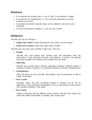 Physical layer:
 It can represent the encoding type, i.e., how 0’s and 1’s are transferred to signals.
 It can represent the communication, i.e., the several bits transmitted per second
transmitter and receiver.
 It can handle the network connection types, such as multipoint and point to point
connections.
 It can deal with physical topologies, i.e., bus, star, ring or mesh.
Data link layer:
Data link layer has two sub-layers:
 Logical Link Control: It deals with protocols, flow-control, and error control
 Media Access Control: It deals with actual control of media
Data link layer does many tasks on behalf of upper layer. These are:
 Framing
Data-link layer takes packets from Network Layer and encapsulates them into
Frames.Then, it sends each frame bit-by-bit on the hardware. At receiver’ end, data link
layer picks up signals from hardware and assembles them into frames.
 Addressing
Data-link layer provides layer-2 hardware addressing mechanism. Hardware address is
assumed to be unique on the link. It is encoded into hardware at the time of manufacturing.
 Synchronization
When data frames are sent on the link, both machines must be synchronized in order to
transfer to take place.
 Error Control
Sometimes signals may have encountered problem in transition and the bits are
flipped.These errors are detected and attempted to recover actual data bits. It also provides
error reporting mechanism to the sender.
 Flow Control
Stations on same link may have different speed or capacity. Data-link layer ensures flow
control that enables both machine to exchange data on same speed.
 