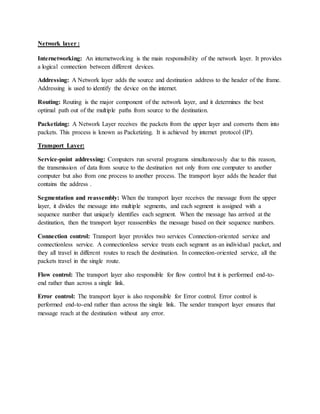 Network layer :
Internetworking: An internetworking is the main responsibility of the network layer. It provides
a logical connection between different devices.
Addressing: A Network layer adds the source and destination address to the header of the frame.
Addressing is used to identify the device on the internet.
Routing: Routing is the major component of the network layer, and it determines the best
optimal path out of the multiple paths from source to the destination.
Packetizing: A Network Layer receives the packets from the upper layer and converts them into
packets. This process is known as Packetizing. It is achieved by internet protocol (IP).
Transport Layer:
Service-point addressing: Computers run several programs simultaneously due to this reason,
the transmission of data from source to the destination not only from one computer to another
computer but also from one process to another process. The transport layer adds the header that
contains the address .
Segmentation and reassembly: When the transport layer receives the message from the upper
layer, it divides the message into multiple segments, and each segment is assigned with a
sequence number that uniquely identifies each segment. When the message has arrived at the
destination, then the transport layer reassembles the message based on their sequence numbers.
Connection control: Transport layer provides two services Connection-oriented service and
connectionless service. A connectionless service treats each segment as an individual packet, and
they all travel in different routes to reach the destination. In connection-oriented service, all the
packets travel in the single route.
Flow control: The transport layer also responsible for flow control but it is performed end-to-
end rather than across a single link.
Error control: The transport layer is also responsible for Error control. Error control is
performed end-to-end rather than across the single link. The sender transport layer ensures that
message reach at the destination without any error.
 