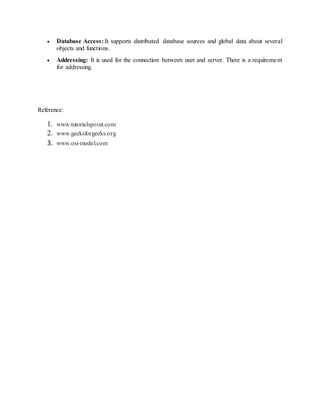  Database Access: It supports distributed database sources and global data about several
objects and functions.
 Addressing: It is used for the connection between user and server. There is a requirement
for addressing.
Reference:
1. www.tutorialspoint.com
2. www.geeksforgeeks.org
3. www.osi-model.com
 