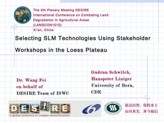 Selecting SLM Technologies Using Stakeholder
Workshops in the Loess Plateau
The 5th Plenary Meeting DESIRE
International Conference on Combating Land
Degradation in Agricultural Areas
(LANDCON1010)
Xi’an, China
依法以智，保持水土
山川秀美， 今裕后泽
Gudrun Schwilch,
Hanspeter Liniger
University of Bern,
CDE
Dr. Wang Fei
on behalf of
DESIRE Team of ISWC
 