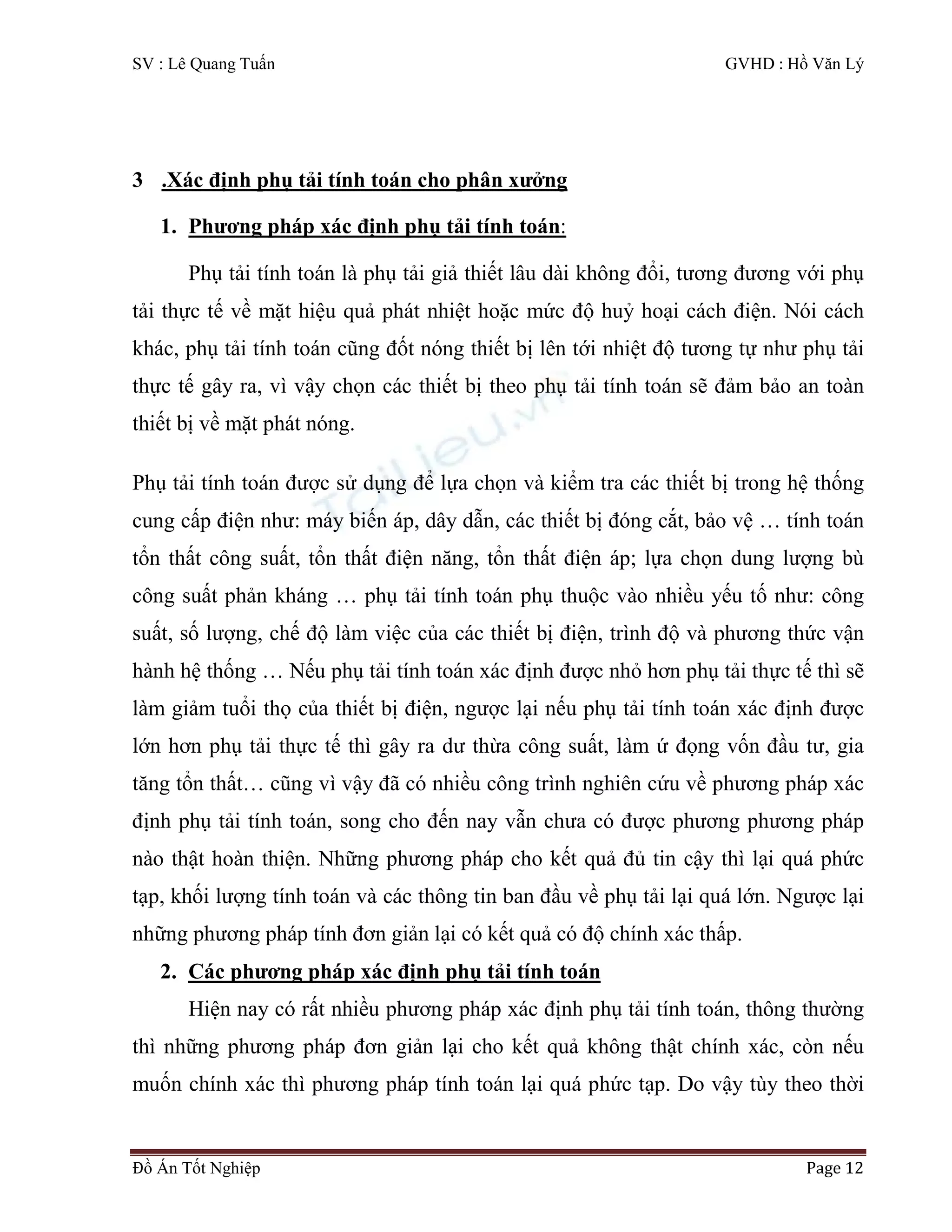 SV : Lê Quang Tuấn GVHD : Hồ Văn Lý
Đồ Án Tốt Nghiệp Page 12
3 .Xác định phụ tải tính toán cho phân xưởng
1. Phương pháp xác định phụ tải tính toán:
Phụ tải tính toán là phụ tải giả thiết lâu dài không đổi, tương đương với phụ
tải thực tế về mặt hiệu quả phát nhiệt hoặc mức độ huỷ hoại cách điện. Nói cách
khác, phụ tải tính toán cũng đốt nóng thiết bị lên tới nhiệt độ tương tự như phụ tải
thực tế gây ra, vì vậy chọn các thiết bị theo phụ tải tính toán sẽ đảm bảo an toàn
thiết bị về mặt phát nóng.
Phụ tải tính toán được sử dụng để lựa chọn và kiểm tra các thiết bị trong hệ thống
cung cấp điện như: máy biến áp, dây dẫn, các thiết bị đóng cắt, bảo vệ … tính toán
tổn thất công suất, tổn thất điện năng, tổn thất điện áp; lựa chọn dung lượng bù
công suất phản kháng … phụ tải tính toán phụ thuộc vào nhiều yếu tố như: công
suất, số lượng, chế độ làm việc của các thiết bị điện, trình độ và phương thức vận
hành hệ thống … Nếu phụ tải tính toán xác định được nhỏ hơn phụ tải thực tế thì sẽ
làm giảm tuổi thọ của thiết bị điện, ngược lại nếu phụ tải tính toán xác định được
lớn hơn phụ tải thực tế thì gây ra dư thừa công suất, làm ứ đọng vốn đầu tư, gia
tăng tổn thất… cũng vì vậy đã có nhiều công trình nghiên cứu về phương pháp xác
định phụ tải tính toán, song cho đến nay vẫn chưa có được phương phương pháp
nào thật hoàn thiện. Những phương pháp cho kết quả đủ tin cậy thì lại quá phức
tạp, khối lượng tính toán và các thông tin ban đầu về phụ tải lại quá lớn. Ngược lại
những phương pháp tính đơn giản lại có kết quả có độ chính xác thấp.
2. Các phương pháp xác định phụ tải tính toán
Hiện nay có rất nhiều phương pháp xác định phụ tải tính toán, thông thường
thì những phương pháp đơn giản lại cho kết quả không thật chính xác, còn nếu
muốn chính xác thì phương pháp tính toán lại quá phức tạp. Do vậy tùy theo thời
 