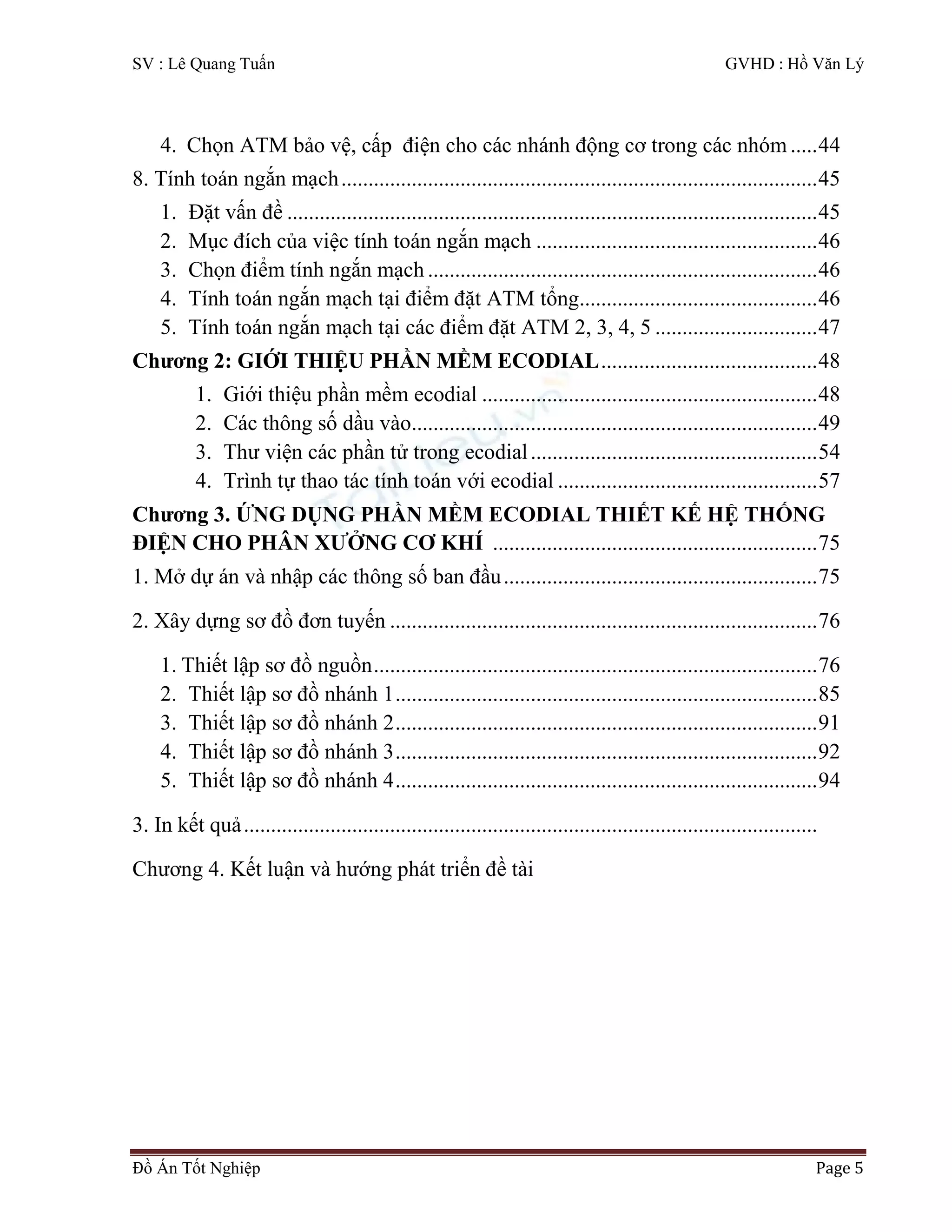 SV : Lê Quang Tuấn GVHD : Hồ Văn Lý
Đồ Án Tốt Nghiệp Page 5
4. Chọn ATM bảo vệ, cấp điện cho các nhánh động cơ trong các nhóm .....44
8. Tính toán ngắn mạch........................................................................................45
1. Đặt vấn đề ..................................................................................................45
2. Mục đích của việc tính toán ngắn mạch ....................................................46
3. Chọn điểm tính ngắn mạch ........................................................................46
4. Tính toán ngắn mạch tại điểm đặt ATM tổng............................................46
5. Tính toán ngắn mạch tại các điểm đặt ATM 2, 3, 4, 5 ..............................47
Chương 2: GIỚI THIỆU PHẦN MỀM ECODIAL........................................48
1. Giới thiệu phần mềm ecodial ..............................................................48
2. Các thông số dầu vào...........................................................................49
3. Thư viện các phần tử trong ecodial.....................................................54
4. Trình tự thao tác tính toán với ecodial ................................................57
Chương 3. ỨNG DỤNG PHẦN MỀM ECODIAL THIẾT KẾ HỆ THỐNG
ĐIỆN CHO PHÂN XƯỞNG CƠ KHÍ ............................................................75
1. Mở dự án và nhập các thông số ban đầu..........................................................75
2. Xây dựng sơ đồ đơn tuyến ...............................................................................76
1. Thiết lập sơ đồ nguồn..................................................................................76
2. Thiết lập sơ đồ nhánh 1..............................................................................85
3. Thiết lập sơ đồ nhánh 2..............................................................................91
4. Thiết lập sơ đồ nhánh 3..............................................................................92
5. Thiết lập sơ đồ nhánh 4..............................................................................94
3. In kết quả..........................................................................................................
Chương 4. Kết luận và hướng phát triển đề tài
 