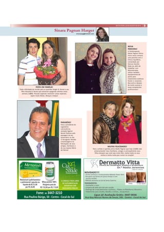 SEXTA-FEIRA, 22 DE AGOSTO DE 2014 9 
Sinara Pagnan Harger 
sinarapag@hotmail.com 
FESTA EM FAMÍLIA! 
Toda a felicidade do mundo para os queridos Singler B. Nunes e seu 
filho Eduardo B. Nunes que estiveram apagando velinhas nesta 
semana (18/08). Pessoas especiais merecem coisas especiais, 
sejam muito felizes. Abraços e beijos! 
MUITAS FELICIDADES! 
NOVA 
PARCERIA! 
A fisioterapeuta 
Gleise Pagnan Périco 
inicia nessa semana 
uma parceria com a 
Clínica Equilíbrio, 
comandada por 
Danusa Gazolla. 
Dedy vai, além de 
trabalhar com 
Massoterapia, 
utilizar também 
equipamentos de 
ponta para 
tratamentos estéticos 
faciais e corporais. 
Boa sorte e desejos 
de muito sucesso a 
essas competentes 
profissionais! 
Para a artista e querida prima Gladis Pagnan que hoje (22/08) está 
aniversariando! Seus familiares, amigos e principalmente seus 
filhos desejam que você seja muito feliz, realize todos os seus 
sonhos e tenha muita paz e amor no coração! 
PARABÉNS! 
Para o presidente do 
Legislativo 
sulcocalense, 
vereador Agenor 
Benati Pedroso pela 
passagem de seu 
aniversário no dia 
17 de agosto. Receba 
a homenagem e as 
felicitações de seus 
amigos, familiares e 
de sua esposa Maria 
de Fátima! 
 
