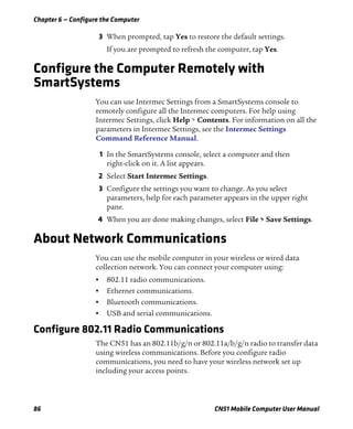 Chapter 6 — Configure the Computer
86 CN51 Mobile Computer User Manual
3 When prompted, tap Yes to restore the default settings.
If you are prompted to refresh the computer, tap Yes.
Configure the Computer Remotely with
SmartSystems
You can use Intermec Settings from a SmartSystems console to
remotely configure all the Intermec computers. For help using
Intermec Settings, click Help > Contents. For information on all the
parameters in Intermec Settings, see the Intermec Settings
Command Reference Manual.
1 In the SmartSystems console, select a computer and then
right-click on it. A list appears.
2 Select Start Intermec Settings.
3 Configure the settings you want to change. As you select
parameters, help for each parameter appears in the upper right
pane.
4 When you are done making changes, select File > Save Settings.
About Network Communications
You can use the mobile computer in your wireless or wired data
collection network. You can connect your computer using:
• 802.11 radio communications.
• Ethernet communications.
• Bluetooth communications.
• USB and serial communications.
Configure 802.11 Radio Communications
The CN51 has an 802.11b/g/n or 802.11a/b/g/n radio to transfer data
using wireless communications. Before you configure radio
communications, you need to have your wireless network set up
including your access points.
 