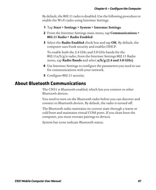Chapter 6 — Configure the Computer
CN51 Mobile Computer User Manual 87
By default, the 802.11 radio is disabled. Use the following procedure to
enable the Wi-Fi radio using Intermec Settings.
1 Tap Start > Settings > System > Intermec Settings.
2 From the Intermec Settings main menu, tap Communications >
802.11 Radio > Radio Enabled.
3 Select the Radio Enabled check box and tap OK. By default, the
computer uses Funk security and enables DHCP.
To enable both the 2.4 GHz and 5.0 GHz bands for the
802.11a/b/g/n radio, from the Intermec Settings 802.11 Radio
menu, tap Radio Bands and select a/b/g (2.4 and 5.0 GHz).
4 Use Intermec Settings to configure the parameters you need to use
for communications with your network.
5 Configure 802.11 security.
About Bluetooth Communications
The CN51 is Bluetooth-enabled, which lets you connect to other
Bluetooth devices.
You need to turn on the Bluetooth radio before you can discover and
connect to Bluetooth devices. By default, the radio is turned off.
The Bluetooth radio maintains its current state through a warm or
cold boot and maintains virtual COM ports. If you clean boot the
computer, you must recreate pairings to devices.
System bar icons indicate Bluetooth status.
 