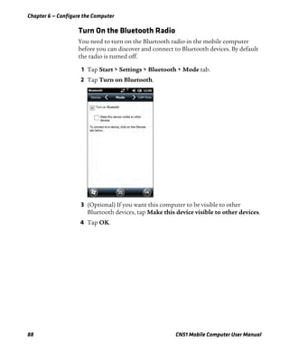 Chapter 6 — Configure the Computer
88 CN51 Mobile Computer User Manual
Turn On the Bluetooth Radio
You need to turn on the Bluetooth radio in the mobile computer
before you can discover and connect to Bluetooth devices. By default
the radio is turned off.
1 Tap Start > Settings > Bluetooth > Mode tab.
2 Tap Turn on Bluetooth.
3 (Optional) If you want this computer to be visible to other
Bluetooth devices, tap Make this device visible to other devices.
4 Tap OK.
 