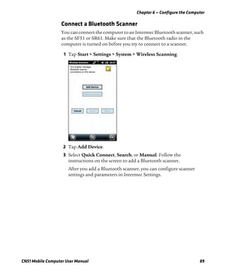 Chapter 6 — Configure the Computer
CN51 Mobile Computer User Manual 89
Connect a Bluetooth Scanner
You can connect the computer to an Intermec Bluetooth scanner, such
as the SF51 or SR61. Make sure that the Bluetooth radio in the
computer is turned on before you try to connect to a scanner.
1 Tap Start > Settings > System > Wireless Scanning.
2 Tap Add Device.
3 Select Quick Connect, Search, or Manual. Follow the
instructions on the screen to add a Bluetooth scanner.
After you add a Bluetooth scanner, you can configure scanner
settings and parameters in Intermec Settings.
 