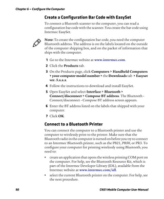 Chapter 6 — Configure the Computer
90 CN51 Mobile Computer User Manual
Create a Configuration Bar Code with EasySet
To connect a Blueooth scanner to the computer, you can read a
configuration bar code with the scanner. You create the bar code using
Intermec EasySet.
1 Go to the Intermec website at www.intermec.com.
2 Click the Products tab.
3 On the Products page, click Computers > Handheld Computers
> your computer model number > the Downloads tab > Easyset
ver. 5.x.x.x.
4 Follow the instructions to download and install EasySet.
5 Open EasySet and select Interface > Bluetooth >
Connect/disconnect > Compose BT address. The Bluetooth -
Connect/disconnect - Compose BT address screen appears.
6 Enter the BT address listed on the labels that shipped with your
computer.
7 Click OK.
Connect to a Bluetooth Printer
You can connect the computer to a Bluetooth printer and use the
computer to wirelessly print to the printer. Make sure that the
Bluetooth radio in the computer is turned on before you try to connect
to an Intermec Bluetooth printer, such as the PB21, PB50, or PR3. To
configure your computer for printing wirelessly using Bluetooth, you
need to:
• create an application that opens the wireless printing COM port on
the computer. For help, see the Bluetooth Resource Kit, which is
part of the Intermec Developer Library (IDL), available from the
Intermec website at www.intermec.com/idl.
• select the current Bluetooth printer on the computer. For help, see
the next procedure.
Note: To create the configuration bar code, you need the computer
Bluetooth address. The address is on the labels located on the outside
of the computer shipping box, and on the packet of information that
ships with the computer.
 