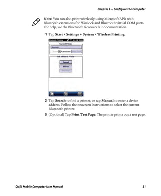 Chapter 6 — Configure the Computer
CN51 Mobile Computer User Manual 91
1 Tap Start > Settings > System > Wireless Printing.
2 Tap Search to find a printer, or tap Manual to enter a device
address. Follow the onscreen instructions to select the current
Bluetooth printer.
3 (Optional) Tap Print Test Page. The printer prints out a test page.
Note: You can also print wirelessly using Microsoft APIs with
Bluetooth extensions for Winsock and Bluetooth virtual COM ports.
For help, see the Bluetooth Resource Kit documentation.
 