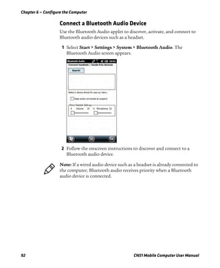 Chapter 6 — Configure the Computer
92 CN51 Mobile Computer User Manual
Connect a Bluetooth Audio Device
Use the Bluetooth Audio applet to discover, activate, and connect to
Bluetooth audio devices such as a headset.
1 Select Start > Settings > System > Bluetooth Audio. The
Bluetooth Audio screen appears.
2 Follow the onscreen instructions to discover and connect to a
Bluetooth audio device.
Note: If a wired audio device such as a headset is already connected to
the computer, Bluetooth audio receives priority when a Bluetooth
audio device is connected.
 