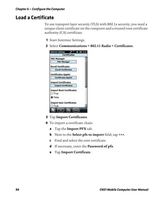 Chapter 6 — Configure the Computer
94 CN51 Mobile Computer User Manual
Load a Certificate
To use transport layer security (TLS) with 802.1x security, you need a
unique client certificate on the computer and a trusted root certificate
authority (CA) certificate.
1 Start Intermec Settings.
2 Select Communications > 802.11 Radio > Certificates.
3 Tap Import Certificates.
4 To import a certificate chain:
a Tap the Import PFX tab.
b Next to the Select pfx to import field, tap <<<.
c Find and select the root certificate.
d If necessary, enter the Password of pfx.
e Tap Import Certificate.
 