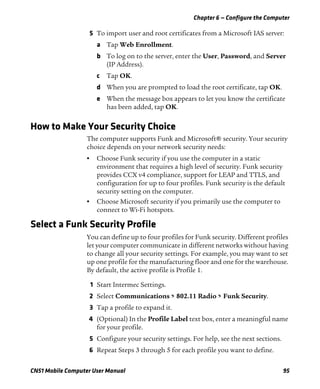 Chapter 6 — Configure the Computer
CN51 Mobile Computer User Manual 95
5 To import user and root certificates from a Microsoft IAS server:
a Tap Web Enrollment.
b To log on to the server, enter the User, Password, and Server
(IP Address).
c Tap OK.
d When you are prompted to load the root certificate, tap OK.
e When the message box appears to let you know the certificate
has been added, tap OK.
How to Make Your Security Choice
The computer supports Funk and Microsoft® security. Your security
choice depends on your network security needs:
• Choose Funk security if you use the computer in a static
environment that requires a high level of security. Funk security
provides CCX v4 compliance, support for LEAP and TTLS, and
configuration for up to four profiles. Funk security is the default
security setting on the computer.
• Choose Microsoft security if you primarily use the computer to
connect to Wi-Fi hotspots.
Select a Funk Security Profile
You can define up to four profiles for Funk security. Different profiles
let your computer communicate in different networks without having
to change all your security settings. For example, you may want to set
up one profile for the manufacturing floor and one for the warehouse.
By default, the active profile is Profile 1.
1 Start Intermec Settings.
2 Select Communications > 802.11 Radio > Funk Security.
3 Tap a profile to expand it.
4 (Optional) In the Profile Label text box, enter a meaningful name
for your profile.
5 Configure your security settings. For help, see the next sections.
6 Repeat Steps 3 through 5 for each profile you want to define.
 