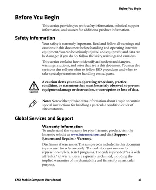 Before You Begin
CN51 Mobile Computer User Manual xi
Before You Begin
This section provides you with safety information, technical support
information, and sources for additional product information.
Safety Information
Your safety is extremely important. Read and follow all warnings and
cautions in this document before handling and operating Intermec
equipment. You can be seriously injured, and equipment and data can
be damaged if you do not follow the safety warnings and cautions.
This section explains how to identify and understand dangers,
warnings, cautions, and notes that are in this document. You may also
see icons that tell you when to follow ESD procedures and when to
take special precautions for handling optical parts.
Global Services and Support
Warranty Information
To understand the warranty for your Intermec product, visit the
Intermec website at www.intermec.com and click Support >
Returns and Repairs > Warranty.
Disclaimer of warranties: The sample code included in this document
is presented for reference only. The code does not necessarily
represent complete, tested programs. The code is provided “as is with
all faults.” All warranties are expressly disclaimed, including the
implied warranties of merchantability and fitness for a particular
purpose.
A caution alerts you to an operating procedure, practice,
condition, or statement that must be strictly observed to prevent
equipment damage or destruction, or corruption or loss of data.
Note: Notes either provide extra information about a topic or contain
special instructions for handling a particular condition or set of
circumstances.
 