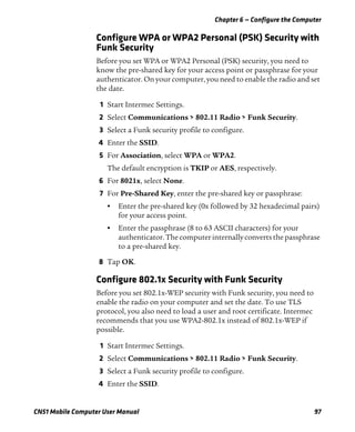 Chapter 6 — Configure the Computer
CN51 Mobile Computer User Manual 97
Configure WPA or WPA2 Personal (PSK) Security with
Funk Security
Before you set WPA or WPA2 Personal (PSK) security, you need to
know the pre-shared key for your access point or passphrase for your
authenticator. On your computer, you need to enable the radio and set
the date.
1 Start Intermec Settings.
2 Select Communications > 802.11 Radio > Funk Security.
3 Select a Funk security profile to configure.
4 Enter the SSID.
5 For Association, select WPA or WPA2.
The default encryption is TKIP or AES, respectively.
6 For 8021x, select None.
7 For Pre-Shared Key, enter the pre-shared key or passphrase:
• Enter the pre-shared key (0x followed by 32 hexadecimal pairs)
for your access point.
• Enter the passphrase (8 to 63 ASCII characters) for your
authenticator.Thecomputer internallyconverts thepassphrase
to a pre-shared key.
8 Tap OK.
Configure 802.1x Security with Funk Security
Before you set 802.1x-WEP security with Funk security, you need to
enable the radio on your computer and set the date. To use TLS
protocol, you also need to load a user and root certificate. Intermec
recommends that you use WPA2-802.1x instead of 802.1x-WEP if
possible.
1 Start Intermec Settings.
2 Select Communications > 802.11 Radio > Funk Security.
3 Select a Funk security profile to configure.
4 Enter the SSID.
 