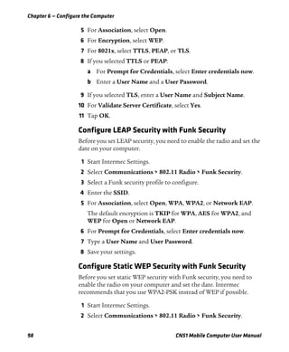 Chapter 6 — Configure the Computer
98 CN51 Mobile Computer User Manual
5 For Association, select Open.
6 For Encryption, select WEP.
7 For 8021x, select TTLS, PEAP, or TLS.
8 If you selected TTLS or PEAP:
a For Prompt for Credentials, select Enter credentials now.
b Enter a User Name and a User Password.
9 If you selected TLS, enter a User Name and Subject Name.
10 For Validate Server Certificate, select Yes.
11 Tap OK.
Configure LEAP Security with Funk Security
Before you set LEAP security, you need to enable the radio and set the
date on your computer.
1 Start Intermec Settings.
2 Select Communications > 802.11 Radio > Funk Security.
3 Select a Funk security profile to configure.
4 Enter the SSID.
5 For Association, select Open, WPA, WPA2, or Network EAP.
The default encryption is TKIP for WPA, AES for WPA2, and
WEP for Open or Network EAP.
6 For Prompt for Credentials, select Enter credentials now.
7 Type a User Name and User Password.
8 Save your settings.
Configure Static WEP Security with Funk Security
Before you set static WEP security with Funk security, you need to
enable the radio on your computer and set the date. Intermec
recommends that you use WPA2-PSK instead of WEP if possible.
1 Start Intermec Settings.
2 Select Communications > 802.11 Radio > Funk Security.
 