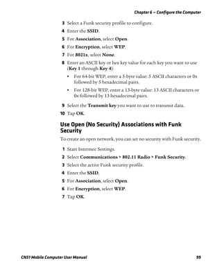 Chapter 6 — Configure the Computer
CN51 Mobile Computer User Manual 99
3 Select a Funk security profile to configure.
4 Enter the SSID.
5 For Association, select Open.
6 For Encryption, select WEP.
7 For 8021x, select None.
8 Enter an ASCII key or hex key value for each key you want to use
(Key 1 through Key 4):
• For 64-bit WEP, enter a 5-byte value: 5 ASCII characters or 0x
followed by 5 hexadecimal pairs.
• For 128-bit WEP, enter a 13-byte value: 13 ASCII characters or
0x followed by 13 hexadecimal pairs.
9 Select the Transmit key you want to use to transmit data.
10 Tap OK.
Use Open (No Security) Associations with Funk
Security
To create an open network, you can set no security with Funk security.
1 Start Intermec Settings.
2 Select Communications > 802.11 Radio > Funk Security.
3 Select the active Funk security profile.
4 Enter the SSID.
5 For Association, select Open.
6 For Encryption, select WEP.
7 Tap OK.
 
