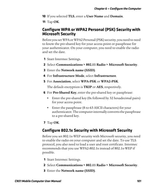 Chapter 6 — Configure the Computer
CN51 Mobile Computer User Manual 101
10 If you selected TLS, enter a User Name and Domain.
11 Tap OK.
Configure WPA or WPA2 Personal (PSK) Security with
Microsoft Security
Before you set WPA or WPA2 Personal (PSK) security, you need to need
to know the pre-shared key for your access point or passphrase for
your authenticator. On your computer, you need to enable the radio
and set the date.
1 Start Intermec Settings.
2 Select Communications > 802.11 Radio > Microsoft Security.
3 Enter the Network name (SSID).
4 For Infrastructure Mode, select Infrastructure.
5 For Association, select WPA-PSK or WPA2-PSK.
The default encryption is TKIP or AES, respectively.
6 For Pre-Shared Key, enter the pre-shared key or passphrase:
• Enter the pre-shared key (0x followed by 32 hexadecimal pairs)
for your access point.
• Enter the passphrase (8 to 63 ASCII characters) for your
authenticator.Thecomputer internallyconverts thepassphrase
to a pre-shared key.
7 Tap OK.
Configure 802.1x Security with Microsoft Security
Before you set 802.1x-WEP security with Microsoft security, you need
to enable the radio on your computer and set the date. To use TLS
protocol, you also need to load a user and root certificate. Intermec
recommends that you use WPA2-802.1x instead of 802.1x-WEP if
possible.
1 Start Intermec Settings.
2 Select Communications > 802.11 Radio > Microsoft Security.
3 Enter the Network name (SSID).
 