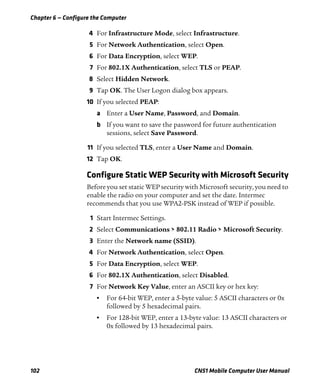 Chapter 6 — Configure the Computer
102 CN51 Mobile Computer User Manual
4 For Infrastructure Mode, select Infrastructure.
5 For Network Authentication, select Open.
6 For Data Encryption, select WEP.
7 For 802.1X Authentication, select TLS or PEAP.
8 Select Hidden Network.
9 Tap OK. The User Logon dialog box appears.
10 If you selected PEAP:
a Enter a User Name, Password, and Domain.
b If you want to save the password for future authentication
sessions, select Save Password.
11 If you selected TLS, enter a User Name and Domain.
12 Tap OK.
Configure Static WEP Security with Microsoft Security
Before you set static WEP security with Microsoft security, you need to
enable the radio on your computer and set the date. Intermec
recommends that you use WPA2-PSK instead of WEP if possible.
1 Start Intermec Settings.
2 Select Communications > 802.11 Radio > Microsoft Security.
3 Enter the Network name (SSID).
4 For Network Authentication, select Open.
5 For Data Encryption, select WEP.
6 For 802.1X Authentication, select Disabled.
7 For Network Key Value, enter an ASCII key or hex key:
• For 64-bit WEP, enter a 5-byte value: 5 ASCII characters or 0x
followed by 5 hexadecimal pairs.
• For 128-bit WEP, enter a 13-byte value: 13 ASCII characters or
0x followed by 13 hexadecimal pairs.
 