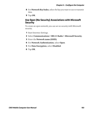 Chapter 6 — Configure the Computer
CN51 Mobile Computer User Manual 103
8 For Network Key Index, select the key you want to use to transmit
data.
9 Tap OK.
Use Open (No Security) Associations with Microsoft
Security
To create an open network, you can set no security with Microsoft
security.
1 Start Intermec Settings.
2 Select Communications > 802.11 Radio > Microsoft Security.
3 Enter the Network name (SSID).
4 For Network Authentication, select Open.
5 For Data Encryption, select Disabled.
6 Tap OK.
 