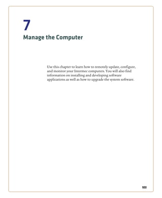 105
7
Manage the Computer
Use this chapter to learn how to remotely update, configure,
and monitor your Intermec computers. You will also find
information on installing and developing software
applications as well as how to upgrade the system software.
 