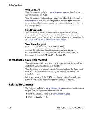 Before You Begin
xii CN51 Mobile Computer User Manual
Web Support
Visit the Intermec website at www.intermec.com to download our
current manuals (in PDF).
Visit the Intermec technical knowledge base (Knowledge Central) at
www.intermec.com and click Support > Knowledge Central to
review technical information or to request technical support for your
Intermec product.
Send Feedback
Your feedback is crucial to the continual improvement of our
documentation. To provide feedback about this manual, please
contact the Intermec Technical Communications department directly
at TechnicalCommunications@intermec.com.
Telephone Support
In the U.S.A. and Canada, call 1-800-755-5505.
Outside the U.S.A. and Canada, contact your local Intermec
representative. To search for your local representative, from the
Intermec website, click About Us > Contact Us.
Who Should Read This Manual
This user manual is for the person who is responsible for installing,
configuring, and maintaining the CN51.
This document provides you with information about the features of
the CN51, and how to install, configure, operate, maintain, and
troubleshoot it.
Before you work with the CN51, you should be familiar with your
network and general networking terms, such as IP address.
Related Documents
The Intermec website at www.intermec.com contains our documents
(as .pdf files) that you can download for free.
1 Visit the Intermec website at www.intermec.com.
2 Click the Products tab.
 