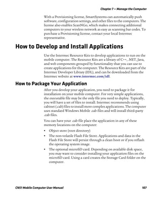 Chapter 7 — Manage the Computer
CN51 Mobile Computer User Manual 107
With a Provisioning license, SmartSystems can automatically push
software, configuration settings, and other files to the computers. The
license also enables ScanNGo, which makes connecting additional
computers to your wireless network as easy as scanning bar codes. To
purchase a Provisioning license, contact your local Intermec
representative.
How to Develop and Install Applications
Use the Intermec Resource Kits to develop applications to run on the
mobile computer. The Resource Kits are a library of C++, .NET, Java,
and web components grouped by functionality that you can use to
create applications for the computer. The Resource Kits are part of the
Intermec Developer Library (IDL), and can be downloaded from the
Intermec website at www.intermec.com/idl.
How to Package Your Application
After you develop your application, you need to package it for
installation on your mobile computer. For very simple applications,
the executable file may be the only file you need to deploy. Typically,
you will have a set of files to install. Intermec recommends using
cabinet (.cab) files to install more complex applications. The computer
uses standard Windows Mobile .cab files and will install third-party
.cab files.
You can have your .cab file place the application in any of these
memory locations on the computer:
• Object store (root directory)
• The non-volatile Flash File Store. Applications and data in the
Flash File Store will persist through a clean boot or if you reflash
the operating system image.
• The optional microSD card. Depending on available disk space,
you may want to consider installing your application files on the
microSD card. Using a card creates the Storage Card folder on the
computer.
 