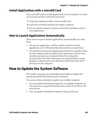 Chapter 7 — Manage the Computer
CN51 Mobile Computer User Manual 109
Install Applications with a microSD Card
Use a microSD card to install applications on one computer at a time
or if you do not have a network connection.
1 Copy your application file to the microSD card.
2 Insert the microSD card into the mobile computer.
3 On the mobile computer, browse to the SD Card folder and run
your application.
How to Launch Applications Automatically
There are two ways to launch applications automatically on a cold
boot:
• Set up your application .cab file to place a shortcut to the
application in the WindowsStartUp directory at install time.
• Use AutoRun to start your application at boot time. AutoRun ships
on the computer and automates other operations. At boot time,
AutoRun executes any commands found in its data file,
Autouser.dat. For more information on using AutoRun, see the
Readme.txt file located in the My DeviceFlash File Store2577
directory on the computer.
How to Update the System Software
The mobile computer uses SmartSystems bundles to update the
operating system (OS) and the system software.
You can use these methods to update your mobile computer:
• You can update individual computers, or multiple computers at
the same time, using the SmartSystems console. For help, see the
next section.
• You can update individual computers using an SD card.
 