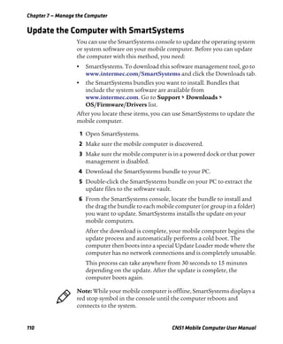 Chapter 7 — Manage the Computer
110 CN51 Mobile Computer User Manual
Update the Computer with SmartSystems
You can use the SmartSystems console to update the operating system
or system software on your mobile computer. Before you can update
the computer with this method, you need:
• SmartSystems. To download this software management tool, go to
www.intermec.com/SmartSystems and click the Downloads tab.
• the SmartSystems bundles you want to install. Bundles that
include the system software are available from
www.intermec.com. Go to Support > Downloads >
OS/Firmware/Drivers list.
After you locate these items, you can use SmartSystems to update the
mobile computer.
1 Open SmartSystems.
2 Make sure the mobile computer is discovered.
3 Make sure the mobile computer is in a powered dock or that power
management is disabled.
4 Download the SmartSystems bundle to your PC.
5 Double-click the SmartSystems bundle on your PC to extract the
update files to the software vault.
6 From the SmartSystems console, locate the bundle to install and
the drag the bundle to each mobile computer (or group in a folder)
you want to update. SmartSystems installs the update on your
mobile computers.
After the download is complete, your mobile computer begins the
update process and automatically performs a cold boot. The
computer then boots into a special Update Loader mode where the
computer has no network connections and is completely unusable.
This process can take anywhere from 30 seconds to 15 minutes
depending on the update. After the update is complete, the
computer boots again.
Note: While your mobile computer is offline, SmartSystems displays a
red stop symbol in the console until the computer reboots and
connects to the system.
 