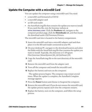 Chapter 7 — Manage the Computer
CN51 Mobile Computer User Manual 111
Update the Computer with a microSD Card
You can update the computer using a microSD card. You need:
• a microSD card formatted to FAT32
• a microSD adapter card
• an SD card reader
• the AutoFlash.img file that contains the update you want to install.
If you need this file, visit the Intermec website at
www.intermec.com. Click the Products tab, navigate to the
computer product page, click the Downloads tab, and then locate
the download under OS/Firmware/Drivers.
The microSD card slot is located in the battery compartment.
1 Insert the microSD card into a microSD adapter card and then
place it in the SD card reader connected to your PC.
2 On your desktop PC, navigate to the download location and select
the folder with the AutoFlash.img file that contains the update you
want to install. Typically, this directory is C:Program
FilesIntermecSmartSystemSS_LibSoftwareOS
3 Copy the AutoFlash.img file to the root directory of the microSD
card.
4 Remove the microSD card from the adapter card.
5 Turn off the computer and install the microSD card.
6 Replace the battery and turn on the computer.
The update process begins. The computer may restart several
times. When the update is complete, the Autoflash Complete
message appears.
7 Press the Power button and choose to Suspend the computer.
8 Remove the microSD card. If you do not remove the microSD card,
the update process repeats each time the computer restarts.
9 Replace the battery, turn on the computer, and follow the setup
process.
 