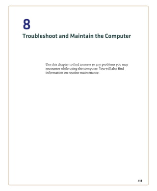 113
8
Troubleshoot and Maintain the Computer
Use this chapter to find answers to any problems you may
encounter while using the computer. You will also find
information on routine maintenance.
 