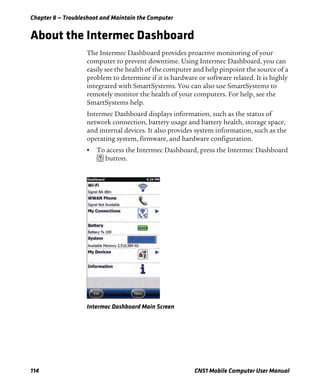 Chapter 8 — Troubleshoot and Maintain the Computer
114 CN51 Mobile Computer User Manual
About the Intermec Dashboard
The Intermec Dashboard provides proactive monitoring of your
computer to prevent downtime. Using Intermec Dashboard, you can
easily see the health of the computer and help pinpoint the source of a
problem to determine if it is hardware or software related. It is highly
integrated with SmartSystems. You can also use SmartSystems to
remotely monitor the health of your computers. For help, see the
SmartSystems help.
Intermec Dashboard displays information, such as the status of
network connection, battery usage and battery health, storage space,
and internal devices. It also provides system information, such as the
operating system, firmware, and hardware configuration.
• To access the Intermec Dashboard, press the Intermec Dashboard
button.
Intermec Dashboard Main Screen
 