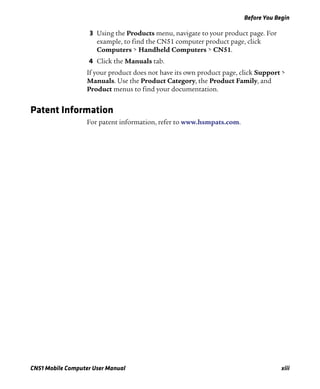 Before You Begin
CN51 Mobile Computer User Manual xiii
3 Using the Products menu, navigate to your product page. For
example, to find the CN51 computer product page, click
Computers > Handheld Computers > CN51.
4 Click the Manuals tab.
If your product does not have its own product page, click Support >
Manuals. Use the Product Category, the Product Family, and
Product menus to find your documentation.
Patent Information
For patent information, refer to www.hsmpats.com.
 