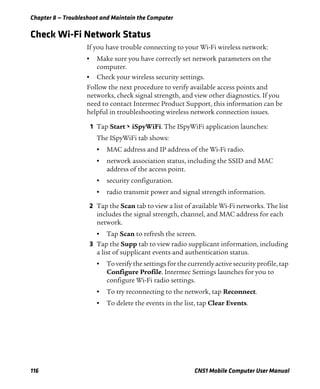 Chapter 8 — Troubleshoot and Maintain the Computer
116 CN51 Mobile Computer User Manual
Check Wi-Fi Network Status
If you have trouble connecting to your Wi-Fi wireless network:
• Make sure you have correctly set network parameters on the
computer.
• Check your wireless security settings.
Follow the next procedure to verify available access points and
networks, check signal strength, and view other diagnostics. If you
need to contact Intermec Product Support, this information can be
helpful in troubleshooting wireless network connection issues.
1 Tap Start > iSpyWiFi. The ISpyWiFi application launches:
The ISpyWiFi tab shows:
• MAC address and IP address of the Wi-Fi radio.
• network association status, including the SSID and MAC
address of the access point.
• security configuration.
• radio transmit power and signal strength information.
2 Tap the Scan tab to view a list of available Wi-Fi networks. The list
includes the signal strength, channel, and MAC address for each
network.
• Tap Scan to refresh the screen.
3 Tap the Supp tab to view radio supplicant information, including
a list of supplicant events and authentication status.
• To verify the settings for the currently active security profile, tap
Configure Profile. Intermec Settings launches for you to
configure Wi-Fi radio settings.
• To try reconnecting to the network, tap Reconnect.
• To delete the events in the list, tap Clear Events.
 