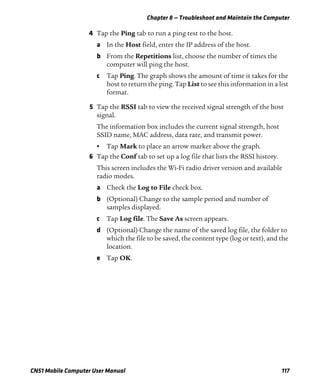 Chapter 8 — Troubleshoot and Maintain the Computer
CN51 Mobile Computer User Manual 117
4 Tap the Ping tab to run a ping test to the host.
a In the Host field, enter the IP address of the host.
b From the Repetitions list, choose the number of times the
computer will ping the host.
c Tap Ping. The graph shows the amount of time it takes for the
host to return the ping. Tap List to see this information in a list
format.
5 Tap the RSSI tab to view the received signal strength of the host
signal.
The information box includes the current signal strength, host
SSID name, MAC address, data rate, and transmit power.
• Tap Mark to place an arrow marker above the graph.
6 Tap the Conf tab to set up a log file that lists the RSSI history.
This screen includes the Wi-Fi radio driver version and available
radio modes.
a Check the Log to File check box.
b (Optional) Change to the sample period and number of
samples displayed.
c Tap Log file. The Save As screen appears.
d (Optional) Change the name of the saved log file, the folder to
which the file to be saved, the content type (log or text), and the
location.
e Tap OK.
 