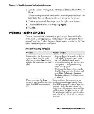 Chapter 8 — Troubleshoot and Maintain the Computer
120 CN51 Mobile Computer User Manual
3 Aim the scanner or imager at a bar code and tap and hold Press to
Scan.
After the computer reads the bar code, the computer beeps and the
label data, data length, and symbology appear on the screen.
4 To view recommended settings, press the right arrow button.
5 To accept recommended settings, tap Apply.
6 Tap OK.
Problems Reading Bar Codes
You can troubleshoot problems that prevent you from reading bar
codes, such as the appropriate symbology not being enabled. Before
you call Intermec Product Support, look for your problem in the next
table, and try the possible solutions.
Problems Reading Bar Codes
Problem Possible Solution
You cannot see the illumination
beam or frame from the imager
when you press the Scan button
and aim the imager at a bar code
label.
• You may be too far away from the bar
code label. Try moving closer to the
bar code label and scan it again.
• You may be reading the bar code label
“straight on.” Change the reading
angle and try again.
• The imager hardware trigger may be
disabled. Start Intermec Settings and
go to Data Collection > Scanner
Settings. Make sure Hardware trigger
is selected.
When you release the Scan
button or scan handle trigger, the
Good Read LED does not turn
off.
If you configure the computer to use
continuous/edge triggering, the Good
Read LED stays on. If you configure the
computer for level triggering and the
Good Read LED stays on, there may be a
problem. Press the Scan button or pull
the trigger again without scanning a bar
code label. If the LED is still on, contact
Intermec.
 