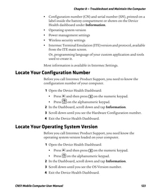 Chapter 8 — Troubleshoot and Maintain the Computer
CN51 Mobile Computer User Manual 123
• Configuration number (CN) and serial number (SN), printed on a
label inside the battery compartment or shown on the Device
Health dashboard under Information.
• Operating system version
• Power management settings
• Wireless security settings
• Intermec Terminal Emulation (ITE) version and protocol, available
from the ITE main screen.
Or, programming language of your custom application and tools
used to create it.
Most information is available in Intermec Settings.
Locate Your Configuration Number
Before you call Intermec Product Support, you need to know the
configuration number of your computer.
1 Open the Device Health Dashboard:
• Press and then press on the numeric keypad.
• Press on the alphanumeric keypad.
2 In the Dashboard, scroll down and tap Information.
3 Scroll down until you see the Hardware Configuration number.
4 Exit the Device Health Dashboard.
Locate Your Operating System Version
Before you call Intermec Product Support, you need know the
operating system version loaded on your computer.
1 Open the Device Health Dashboard:
• Press and then press on the numeric keypad.
• Press on the alphanumeric keypad.
2 In the Dashboard, scroll down and tap Information.
3 Scroll down until you see the OS Version number.
4 Exit the Device Health Dashboard.
 