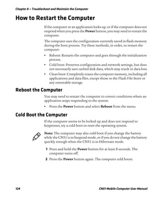 Chapter 8 — Troubleshoot and Maintain the Computer
124 CN51 Mobile Computer User Manual
How to Restart the Computer
If the computer or an application locks up, or if the computer does not
respond when you press the Power button, you may need to restart the
computer.
The computer uses the configuration currently saved in flash memory
during the boot process. Try these methods, in order, to restart the
computer:
• Reboot: Restarts the computer and goes through the initialization
process.
• Cold boot: Preserves configuration and network settings, but does
not necessarily save cached disk data, which may result in data loss.
• Clean boot: Completely erases the computer memory, including all
applications and data files, except those in the Flash File Store or
any removable storage.
Reboot the Computer
You may need to restart the computer to correct conditions where an
application stops responding to the system.
• Press the Power button and select Reboot from the menu.
Cold Boot the Computer
If the computer seems to be locked up and does not respond to
keypresses, try a cold boot to reset the operating system.
1 Press and hold the Power button for at least 8 seconds. The
computer turns off.
2 Press the Power button again. The computer cold boots.
Note: The computer may also cold boot if you change the battery
while the CN51 is in Suspend mode, or if you do not change the battery
quickly enough when the CN51 is in Hibernate mode.
 