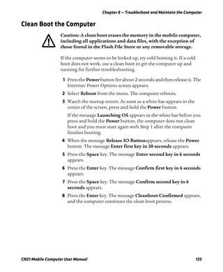 Chapter 8 — Troubleshoot and Maintain the Computer
CN51 Mobile Computer User Manual 125
Clean Boot the Computer
If the computer seems to be locked up, try cold booting it. If a cold
boot does not work, use a clean boot to get the computer up and
running for further troubleshooting.
1 Press the Power button for about 2 seconds and then release it. The
Intermec Power Options screen appears.
2 Select Reboot from the menu. The computer reboots.
3 Watch the startup screen. As soon as a white bar appears in the
center of the screen, press and hold the Power button.
If the message Launching OS appears in the white bar before you
press and hold the Power button, the computer does not clean
boot and you must start again with Step 1 after the computer
finishes booting.
4 When the message Release IO Buttonappears, release the Power
button. The message Enter first key in 20 seconds appears.
5 Press the Space key. The message Enter second key in 6 seconds
appears.
6 Press the Enter key. The message Confirm first key in 6 seconds
appears.
7 Press the Space key. The message Confirm second key in 6
seconds appears.
8 Press the Enter key. The message Cleanboot Confirmed appears,
and the computer continues the clean boot process.
Caution: A clean boot erases the memory in the mobile computer,
including all applications and data files, with the exception of
those found in the Flash File Store or any removable storage.
 