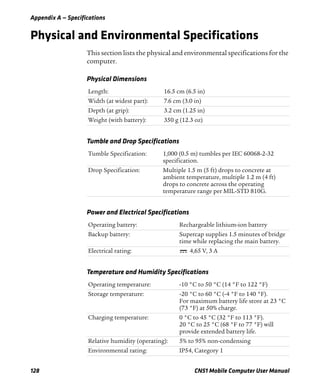 Appendix A — Specifications
128 CN51 Mobile Computer User Manual
Physical and Environmental Specifications
This section lists the physical and environmental specifications for the
computer.
Physical Dimensions
Length: 16.5 cm (6.5 in)
Width (at widest part): 7.6 cm (3.0 in)
Depth (at grip): 3.2 cm (1.25 in)
Weight (with battery): 350 g (12.3 oz)
Tumble and Drop Specifications
Tumble Specification: 1,000 (0.5 m) tumbles per IEC 60068-2-32
specification.
Drop Specification: Multiple 1.5 m (5 ft) drops to concrete at
ambient temperature, multiple 1.2 m (4 ft)
drops to concrete across the operating
temperature range per MIL-STD 810G.
Power and Electrical Specifications
Operating battery: Rechargeable lithium-ion battery
Backup battery: Supercap supplies 1.5 minutes of bridge
time while replacing the main battery.
Electrical rating: 4,65 V, 3 A
Temperature and Humidity Specifications
Operating temperature: -10 °C to 50 °C (14 °F to 122 °F)
Storage temperature: -20 °C to 60 °C (-4 °F to 140 °F).
For maximum battery life store at 23 °C
(73 °F) at 50% charge.
Charging temperature: 0 °C to 45 °C (32 °F to 113 °F).
20 °C to 25 °C (68 °F to 77 °F) will
provide extended battery life.
Relative humidity (operating): 5% to 95% non-condensing
Environmental rating: IP54, Category 1
 