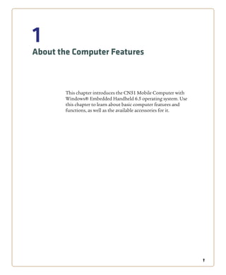 1
1
About the Computer Features
This chapter introduces the CN51 Mobile Computer with
Windows® Embedded Handheld 6.5 operating system. Use
this chapter to learn about basic computer features and
functions, as well as the available accessories for it.
 