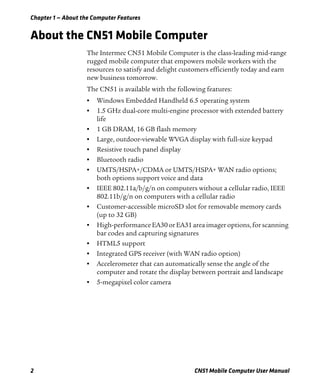 Chapter 1 — About the Computer Features
2 CN51 Mobile Computer User Manual
About the CN51 Mobile Computer
The Intermec CN51 Mobile Computer is the class-leading mid-range
rugged mobile computer that empowers mobile workers with the
resources to satisfy and delight customers efficiently today and earn
new business tomorrow.
The CN51 is available with the following features:
• Windows Embedded Handheld 6.5 operating system
• 1.5 GHz dual-core multi-engine processor with extended battery
life
• 1 GB DRAM, 16 GB flash memory
• Large, outdoor-viewable WVGA display with full-size keypad
• Resistive touch panel display
• Bluetooth radio
• UMTS/HSPA+/CDMA or UMTS/HSPA+ WAN radio options;
both options support voice and data
• IEEE 802.11a/b/g/n on computers without a cellular radio, IEEE
802.11b/g/n on computers with a cellular radio
• Customer-accessible microSD slot for removable memory cards
(up to 32 GB)
• High-performance EA30orEA31 area imager options, for scanning
bar codes and capturing signatures
• HTML5 support
• Integrated GPS receiver (with WAN radio option)
• Accelerometer that can automatically sense the angle of the
computer and rotate the display between portrait and landscape
• 5-megapixel color camera
 