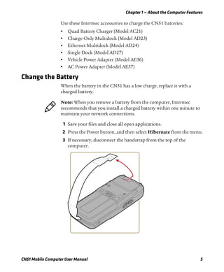 Chapter 1 — About the Computer Features
CN51 Mobile Computer User Manual 5
Use these Intermec accessories to charge the CN51 batteries:
• Quad Battery Charger (Model AC21)
• Charge-Only Multidock (Model AD23)
• Ethernet Multidock (Model AD24)
• Single Dock (Model AD27)
• Vehicle Power Adapter (Model AE36)
• AC Power Adapter (Model AE37)
Change the Battery
When the battery in the CN51 has a low charge, replace it with a
charged battery.
1 Save your files and close all open applications.
2 Press the Power button, and then select Hibernate from the menu.
3 If necessary, disconnect the handstrap from the top of the
computer.
Note: When you remove a battery from the computer, Intermec
recommends that you install a charged battery within one minute to
maintain your network connections.
 