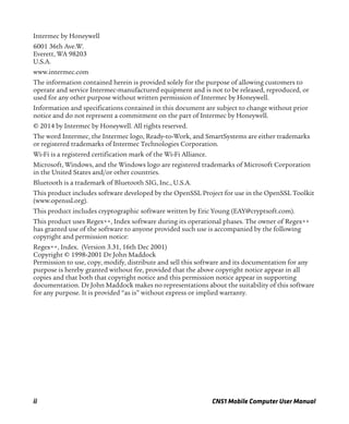 ii CN51 Mobile Computer User Manual
Intermec by Honeywell
6001 36th Ave.W.
Everett, WA 98203
U.S.A.
www.intermec.com
The information contained herein is provided solely for the purpose of allowing customers to
operate and service Intermec-manufactured equipment and is not to be released, reproduced, or
used for any other purpose without written permission of Intermec by Honeywell.
Information and specifications contained in this document are subject to change without prior
notice and do not represent a commitment on the part of Intermec by Honeywell.
© 2014 by Intermec by Honeywell. All rights reserved.
The word Intermec, the Intermec logo, Ready-to-Work, and SmartSystems are either trademarks
or registered trademarks of Intermec Technologies Corporation.
Wi-Fi is a registered certification mark of the Wi-Fi Alliance.
Microsoft, Windows, and the Windows logo are registered trademarks of Microsoft Corporation
in the United States and/or other countries.
Bluetooth is a trademark of Bluetooth SIG, Inc., U.S.A.
This product includes software developed by the OpenSSL Project for use in the OpenSSL Toolkit
(www.openssl.org).
This product includes cryptographic software written by Eric Young (EAY@cryptsoft.com).
This product uses Regex++, Index software during its operational phases. The owner of Regex++
has granted use of the software to anyone provided such use is accompanied by the following
copyright and permission notice:
Regex++, Index. (Version 3.31, 16th Dec 2001)
Copyright © 1998-2001 Dr John Maddock
Permission to use, copy, modify, distribute and sell this software and its documentation for any
purpose is hereby granted without fee, provided that the above copyright notice appear in all
copies and that both that copyright notice and this permission notice appear in supporting
documentation. Dr John Maddock makes no representations about the suitability of this software
for any purpose. It is provided “as is” without express or implied warranty.
 