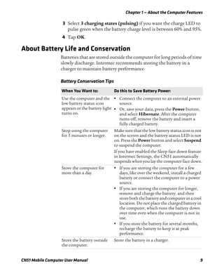 Chapter 1 — About the Computer Features
CN51 Mobile Computer User Manual 9
3 Select 3 charging states (pulsing) if you want the charge LED to
pulse green when the battery charge level is between 60% and 95%.
4 Tap OK.
About Battery Life and Conservation
Batteries that are stored outside the computer for long periods of time
slowly discharge. Intermec recommends storing the battery in a
charger to maintain battery performance.
Battery Conservation Tips
When You Want to: Do this to Save Battery Power:
Use the computer and the
low battery status icon
appears or the battery light
turns on.
• Connect the computer to an external power
source.
• Or, save your data, press the Power button,
and select Hibernate. After the computer
turns off, remove the battery and insert a
fully charged battery.
Stop using the computer
for 5 minutes or longer.
Make sure that the low battery status icon is not
on the screen and the battery status LED is not
on. Press the Power button and select Suspend
to suspend the computer.
If you have enabled the Sleep face down feature
in Intermec Settings, the CN51 automatically
suspends when you lay the computer face down.
Store the computer for
more than a day.
• If you are storing the computer for a few
days, like over the weekend, install a charged
battery or connect the computer to a power
source.
• If you are storing the computer for longer,
remove and charge the battery, and then
store both the battery and computer in a cool
location. Do not place the charged battery in
the computer, which runs the battery down
over time even when the computer is not in
use.
• If you store the battery for several months,
recharge the battery to keep it at peak
performance.
Store the battery outside
the computer.
Store the battery in a charger.
 