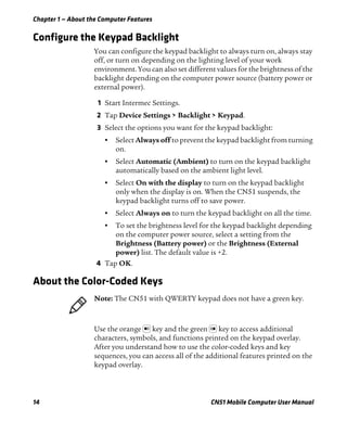 Chapter 1 — About the Computer Features
14 CN51 Mobile Computer User Manual
Configure the Keypad Backlight
You can configure the keypad backlight to always turn on, always stay
off, or turn on depending on the lighting level of your work
environment. You can also set different values for the brightness of the
backlight depending on the computer power source (battery power or
external power).
1 Start Intermec Settings.
2 Tap Device Settings > Backlight > Keypad.
3 Select the options you want for the keypad backlight:
• Select Always off to prevent the keypad backlight from turning
on.
• Select Automatic (Ambient) to turn on the keypad backlight
automatically based on the ambient light level.
• Select On with the display to turn on the keypad backlight
only when the display is on. When the CN51 suspends, the
keypad backlight turns off to save power.
• Select Always on to turn the keypad backlight on all the time.
• To set the brightness level for the keypad backlight depending
on the computer power source, select a setting from the
Brightness (Battery power) or the Brightness (External
power) list. The default value is +2.
4 Tap OK.
About the Color-Coded Keys
Use the orange key and the green key to access additional
characters, symbols, and functions printed on the keypad overlay.
After you understand how to use the color-coded keys and key
sequences, you can access all of the additional features printed on the
keypad overlay.
Note: The CN51 with QWERTY keypad does not have a green key.
 