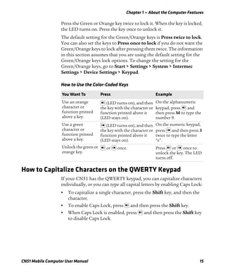Chapter 1 — About the Computer Features
CN51 Mobile Computer User Manual 15
Press the Green or Orange key twice to lock it. When the key is locked,
the LED turns on. Press the key once to unlock it.
The default setting for the Green/Orange keys is Press twice to lock.
You can also set the keys to Press once to lock if you do not want the
Green/Orange keys to lock after pressing them twice. The information
in this section assumes that you are using the default setting for the
Green/Orange keys lock options. To change the setting for the
Green/Orange keys, go to Start > Settings > System > Intermec
Settings > Device Settings > Keypad.
How to Capitalize Characters on the QWERTY Keypad
If your CN51 has the QWERTY keypad, you can capitalize characters
individually, or you can type all capital letters by enabling Caps Lock:
• To capitalize a single character, press the Shift key, and then the
character.
• To enable Caps Lock, press and then press the Shift key.
• When Caps Lock is enabled, press and then press the Shift key
to disable Caps Lock.
How to Use the Color-Coded Keys
You Want To Press Example
Use an orange
character or
function printed
above a key.
(LED turns on), and then
the key with the character or
function printed above it
(LED stays on).
On the alphanumeric
keypad, press and
then press M to type the
number 9.
Use a green
character or
function printed
above a key.
(LED turns on), and then
the key with the character or
function printed above it
(LED stays on).
On the numeric keypad,
press and then press 3
twice to type the letter
“e”.
Unlock the green or
orange key.
or once. Press or once to
unlock the key. The LED
turns off.
 